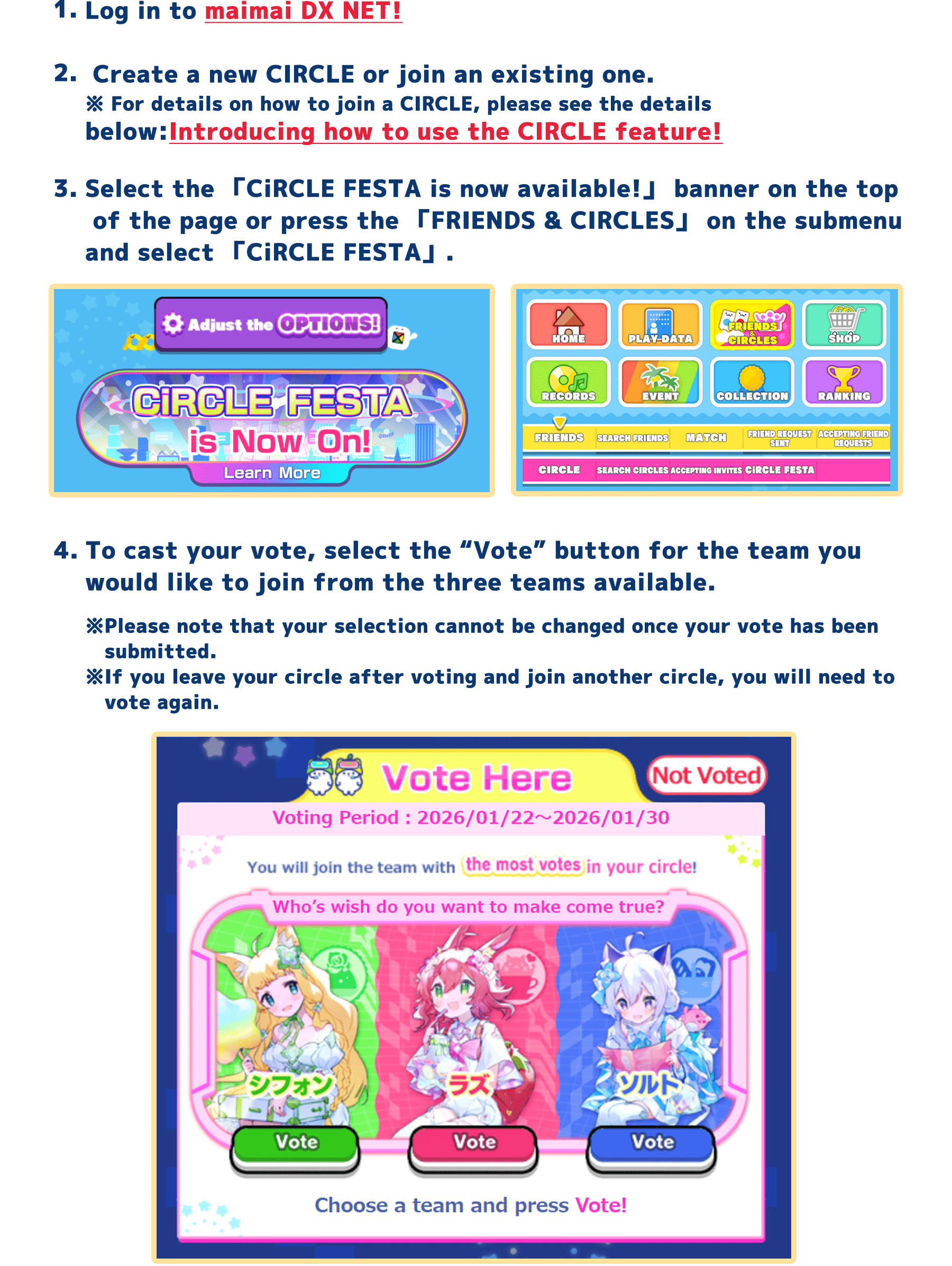 1, Log in to maimai DX NET!
        2, Create a new CIRCLE or join an existing one.
        ※ For details on how to join a CIRCLE, please see the details below: Introducing how to use the CIRCLE feature!
        3, Select the 「CiRCLE FESTA is now available!」 banner on the top of the page or press the 「FRIENDS & CIRCLES」 on the submenu and select 「CiRCLE FESTA」.
        4, To cast your vote, select the "Vote" button for the team you would like to join from the three teams available.
        ※Please note that your selection cannot be changed once your vote has been submitted.
        ※If you leave your circle after voting and join another circle, you will need to vote again.
